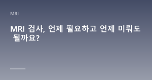 MRI 검사, 언제 필요하고 언제 미뤄도 될까요?